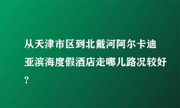 从天津市区到北戴河阿尔卡迪亚滨海度假酒店走哪儿路况较好?