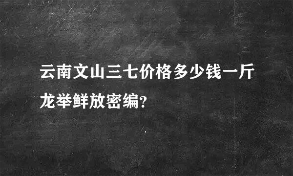 云南文山三七价格多少钱一斤龙举鲜放密编？