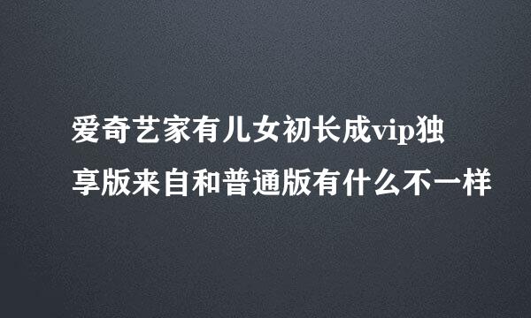 爱奇艺家有儿女初长成vip独享版来自和普通版有什么不一样