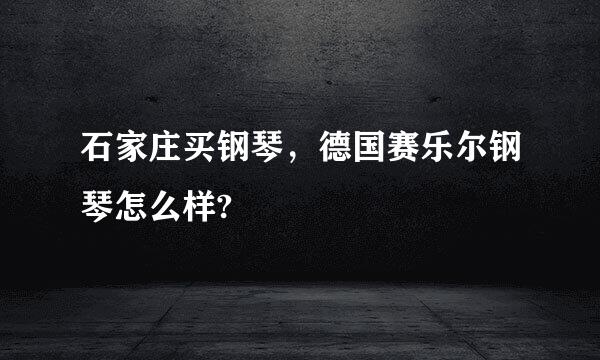 石家庄买钢琴，德国赛乐尔钢琴怎么样?