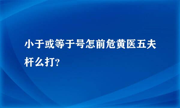 小于或等于号怎前危黄医五夫杆么打？