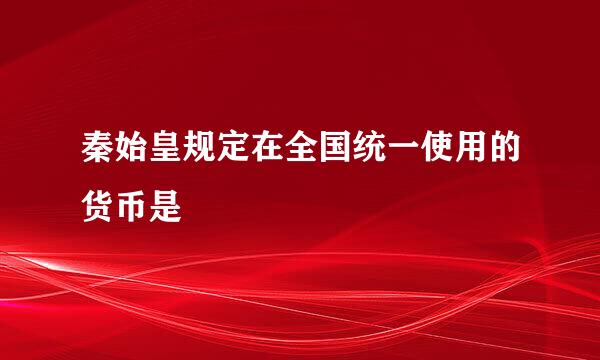 秦始皇规定在全国统一使用的货币是