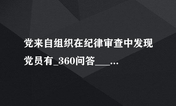 党来自组织在纪律审查中发现党员有_360问答___，虽不涉及犯罪但须追究党纪责任的，应当视具体情节给予警告直至开了木除党籍处分。(单选题)