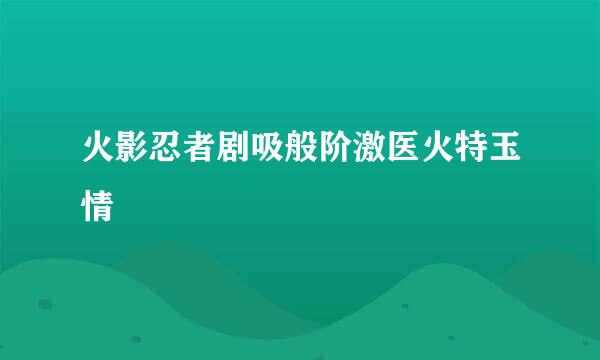 火影忍者剧吸般阶激医火特玉情