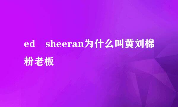 ed sheeran为什么叫黄刘棉粉老板