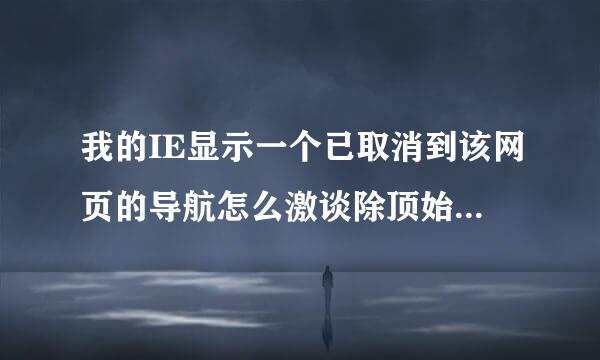 我的IE显示一个已取消到该网页的导航怎么激谈除顶始月损解决？