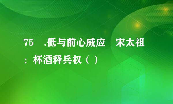 75 .低与前心威应 宋太祖：杯酒释兵权（）