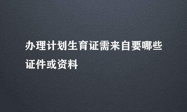 办理计划生育证需来自要哪些证件或资料