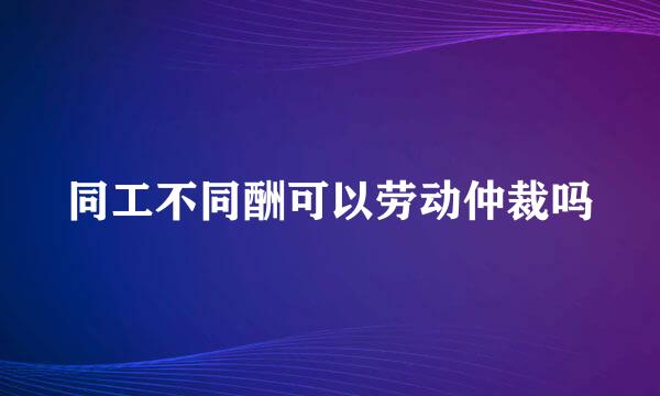 同工不同酬可以劳动仲裁吗