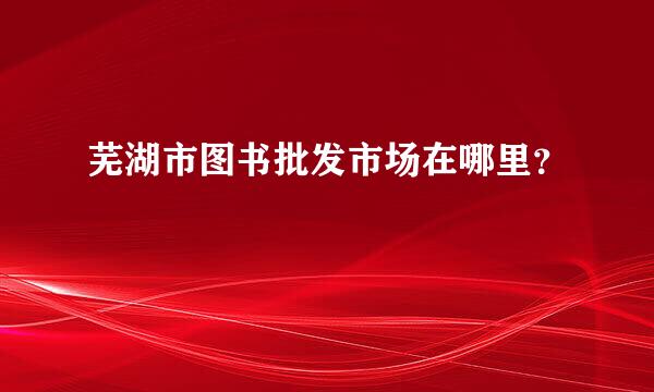 芜湖市图书批发市场在哪里？