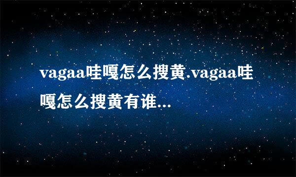 vagaa哇嘎怎么搜黄.vagaa哇嘎怎么搜黄有谁知道？？考著危病防