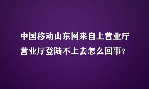 中国移动山东网来自上营业厅营业厅登陆不上去怎么回事？