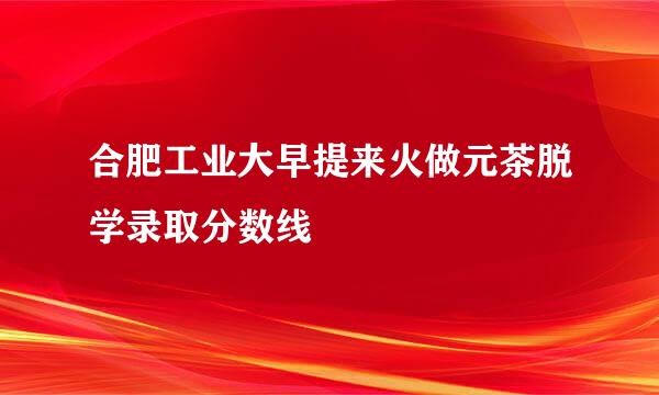 合肥工业大早提来火做元茶脱学录取分数线