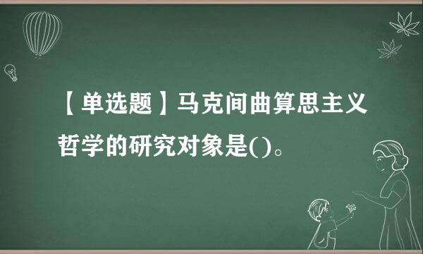 【单选题】马克间曲算思主义哲学的研究对象是()。