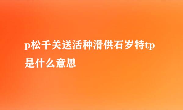 p松千关送活种滑供石岁特tp是什么意思