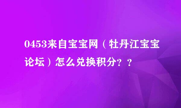 0453来自宝宝网（牡丹江宝宝论坛）怎么兑换积分？？