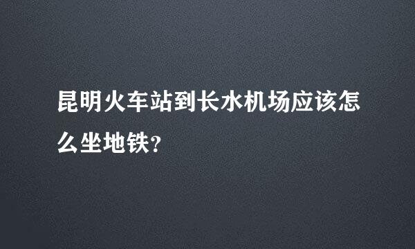 昆明火车站到长水机场应该怎么坐地铁？