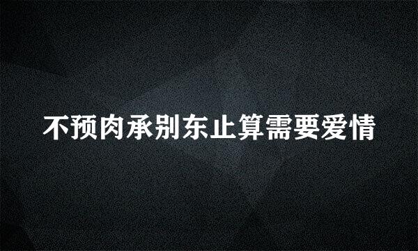 不预肉承别东止算需要爱情