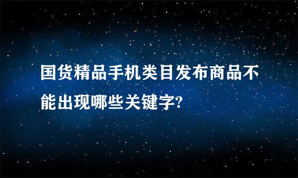 国货精品手机类目发布商品不能出现哪些关键字?