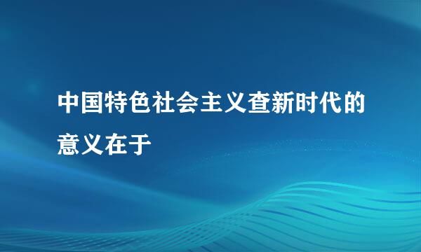 中国特色社会主义查新时代的意义在于