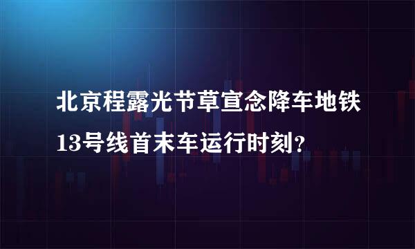 北京程露光节草宣念降车地铁13号线首末车运行时刻？