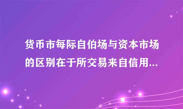 货币市每际自伯场与资本市场的区别在于所交易来自信用工具的（ ）不同