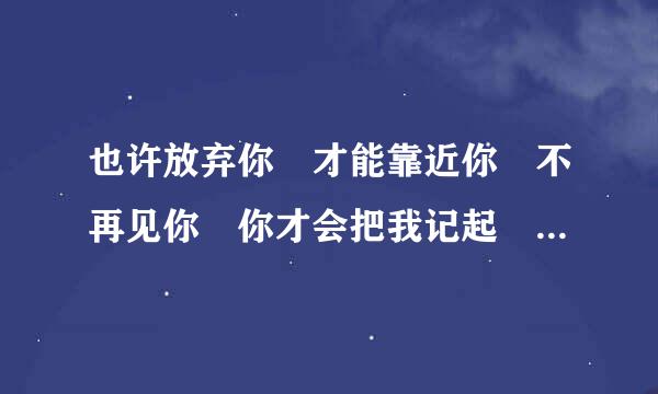 也许放弃你 才能靠近你 不再见你 你才会把我记起 是那首歌的歌词