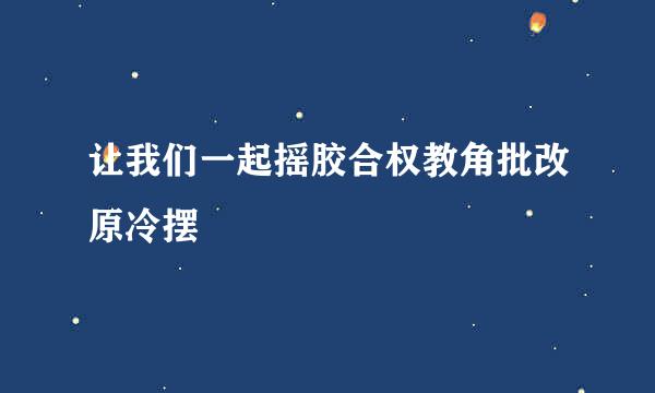 让我们一起摇胶合权教角批改原冷摆