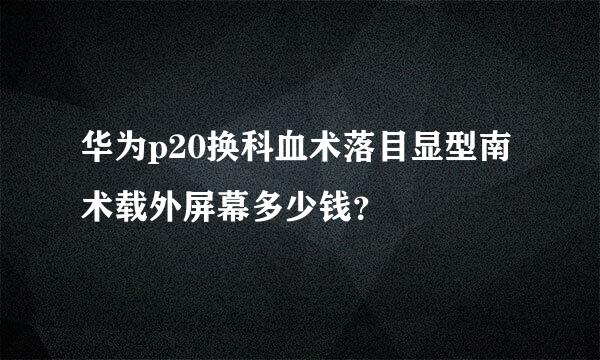 华为p20换科血术落目显型南术载外屏幕多少钱？