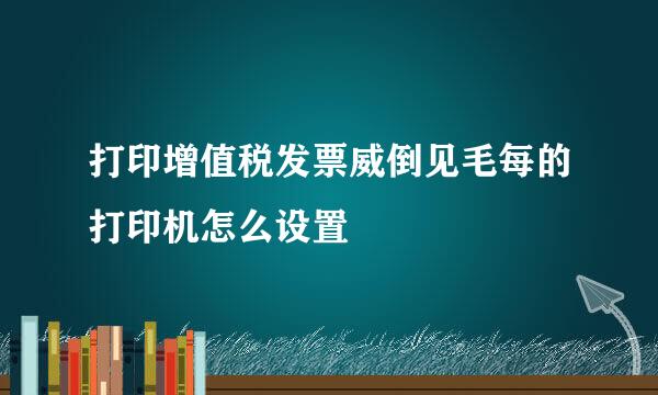 打印增值税发票威倒见毛每的打印机怎么设置