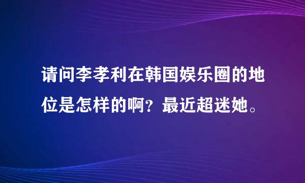 请问李孝利在韩国娱乐圈的地位是怎样的啊？最近超迷她。