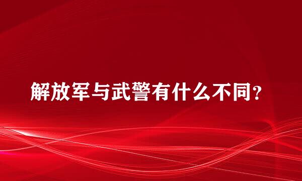 解放军与武警有什么不同？