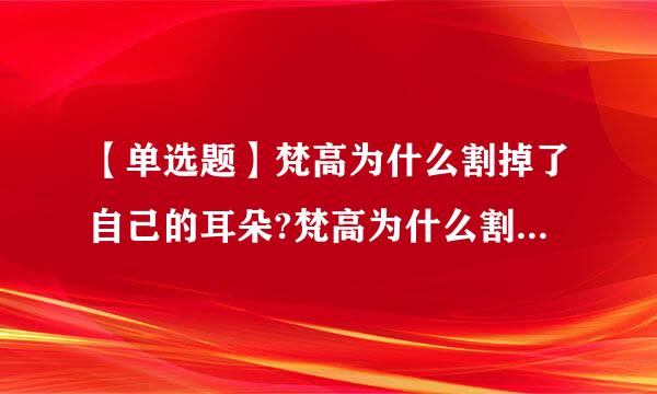 【单选题】梵高为什么割掉了自己的耳朵?梵高为什么割掉了自己的耳朵?