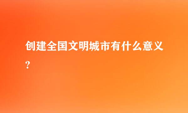 创建全国文明城市有什么意义?