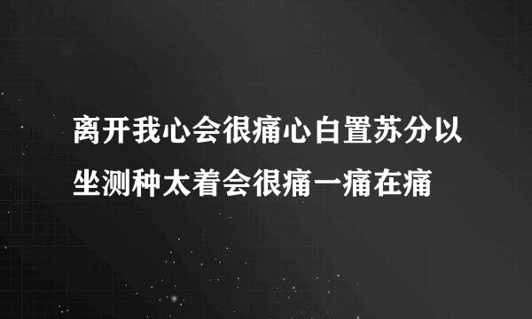 离开我心会很痛心白置苏分以坐测种太着会很痛一痛在痛