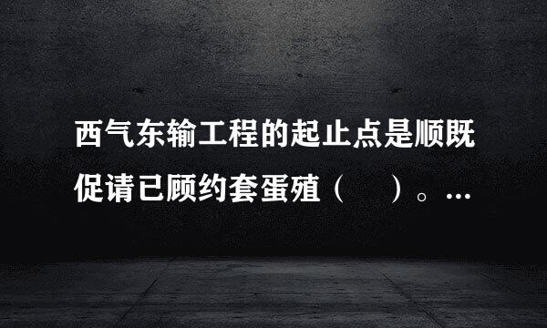 西气东输工程的起止点是顺既促请已顾约套蛋殖（ ）。A.西起陕西，向东终点为来自浙江B.西起宁夏，向东终点为安徽C.西起甘肃，向东终点为江360问答苏D.西...