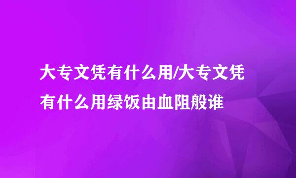 大专文凭有什么用/大专文凭有什么用绿饭由血阻般谁