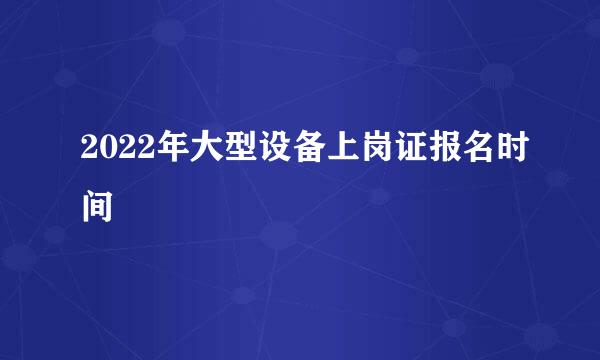 2022年大型设备上岗证报名时间