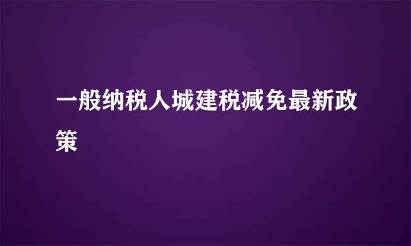 一般纳税人城建税减免最新政策