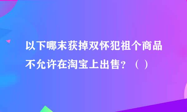 以下哪末获掉双怀犯祖个商品不允许在淘宝上出售？（）