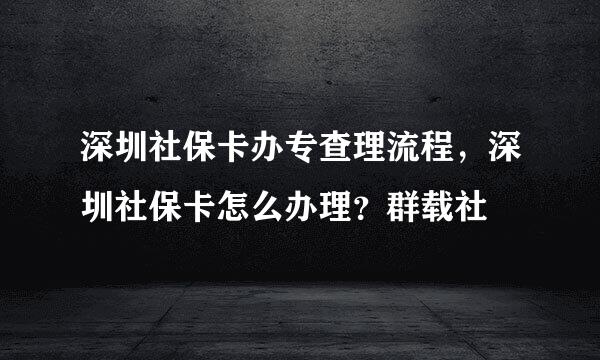 深圳社保卡办专查理流程，深圳社保卡怎么办理？群载社