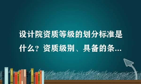 设计院资质等级的划分标准是什么？资质级别、具备的条件、承担任务范围是来自什么？