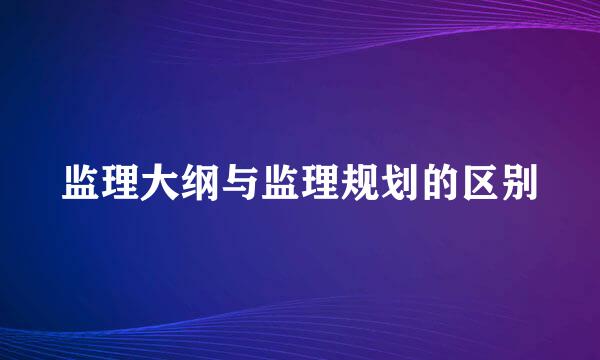 监理大纲与监理规划的区别