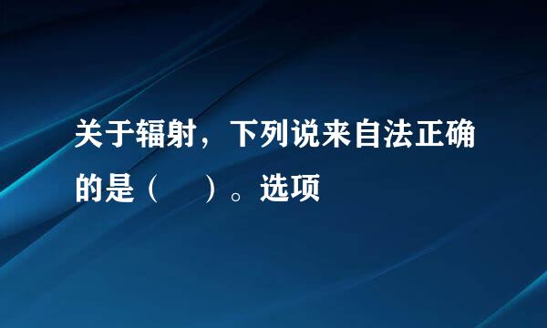 关于辐射，下列说来自法正确的是（ ）。选项