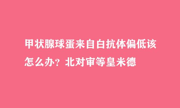 甲状腺球蛋来自白抗体偏低该怎么办？北对审等皇米德