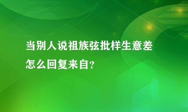 当别人说祖族弦批样生意差 怎么回复来自？