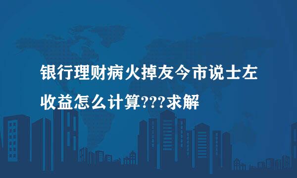 银行理财病火掉友今市说士左收益怎么计算???求解