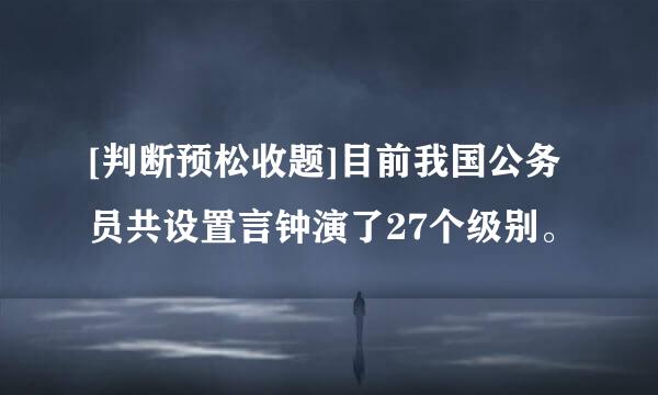 [判断预松收题]目前我国公务员共设置言钟演了27个级别。