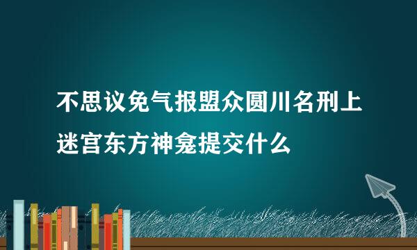 不思议免气报盟众圆川名刑上迷宫东方神龛提交什么