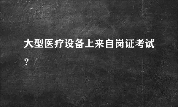 大型医疗设备上来自岗证考试？